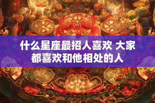 什么星座最招人喜欢 大家都喜欢和他相处的人 什么星座最招人喜欢 大家都喜欢和他相处的人