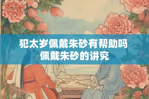 犯太岁佩戴朱砂有帮助吗 佩戴朱砂的讲究