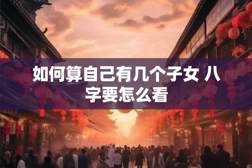 如何算自己有几个子女 八字要怎么看 如何算自己有几个子女 八字要怎么看