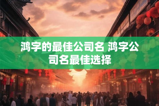 鸿字的最佳公司名 鸿字公司名最佳选择 鸿字的最佳公司名 鸿字公司名最佳选择