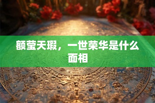 额莹天瑕,一世荣华是什么面相 额莹天瑕,一世荣华是什么面相