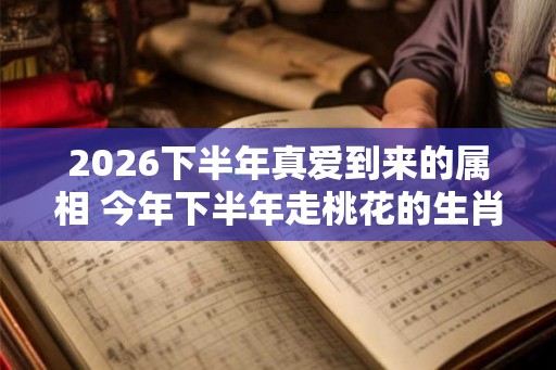 2026下半年真爱到来的属相 今年下半年走桃花的生肖 2026下半年真爱到来的属相 今年下半年走桃花的生肖