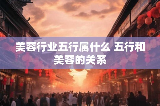 美容行业五行属什么 五行和美容的关系 美容行业五行属什么 五行和美容的关系