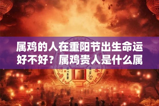 属鸡的人在重阳节出生命运好不好?属鸡贵人是什么属相? 属鸡的人在重阳节出生命运好不好?属鸡贵人是什么属相?