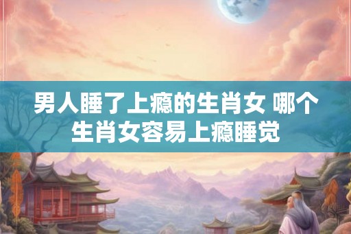 男人睡了上瘾的生肖女 哪个生肖女容易上瘾睡觉