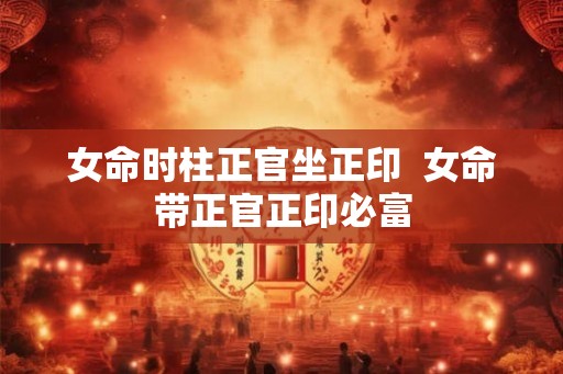 女命时柱正官坐正印 女命带正官正印必富 女命时柱正官坐正印 女命带正官正印必富