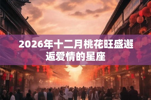 2026年十二月桃花旺盛邂逅爱情的星座
