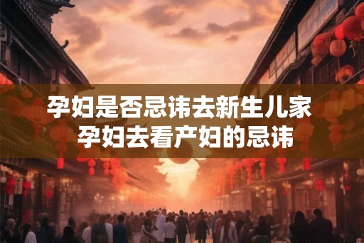 孕妇是否忌讳去新生儿家  孕妇去看产妇的忌讳