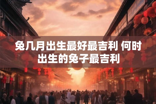 兔几月出生最好最吉利 何时出生的兔子最吉利