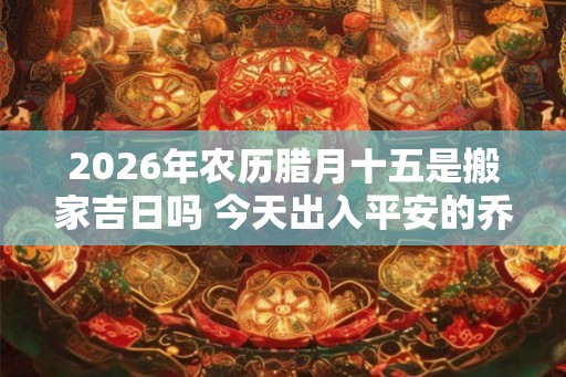 2026年农历腊月十五是搬家吉日吗 今天出入平安的乔迁吉时 2026年农历腊月十五是搬家吉日吗 今天出入平安的乔迁吉时