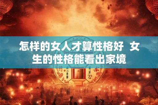 怎样的女人才算性格好 女生的性格能看出家境 怎样的女人才算性格好 女生的性格能看出家境