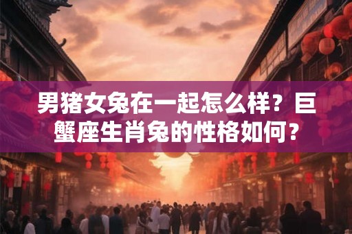 男猪女兔在一起怎么样？巨蟹座生肖兔的性格如何？