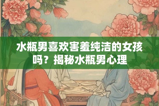 水瓶男喜欢害羞纯洁的女孩吗?揭秘水瓶男心理 水瓶男喜欢害羞纯洁的女孩吗?揭秘水瓶男心理