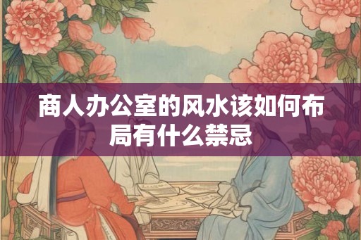 商人办公室的风水该如何布局有什么禁忌 商人办公室的风水该如何布局有什么禁忌