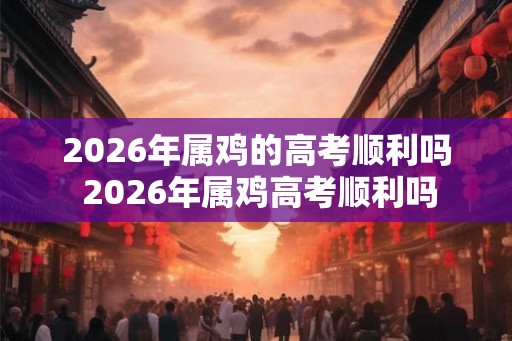 2026年属鸡的高考顺利吗 2026年属鸡高考顺利吗