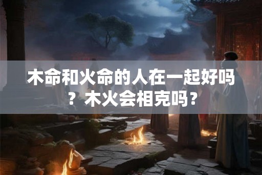木命和火命的人在一起好吗？木火会相克吗？