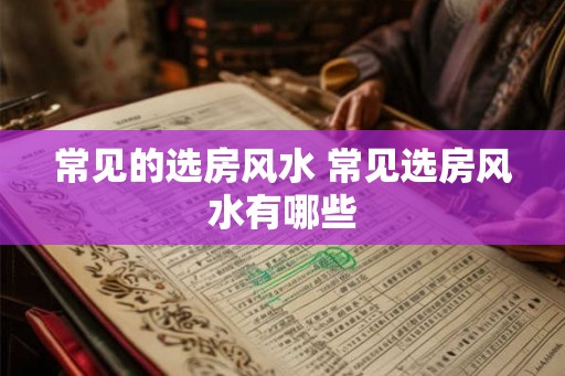 常见的选房风水 常见选房风水有哪些