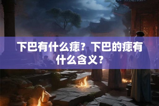下巴有什么痣?下巴的痣有什么含义? 下巴有什么痣?下巴的痣有什么含义?