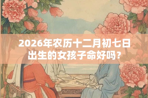 2026年农历十二月初七日出生的女孩子命好吗? 2026年农历十二月初七日出生的女孩子命好吗?
