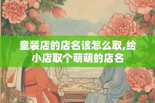 童装店的店名该怎么取,给小店取个萌萌的店名 童装店的店名该怎么取,给小店取个萌萌的店名