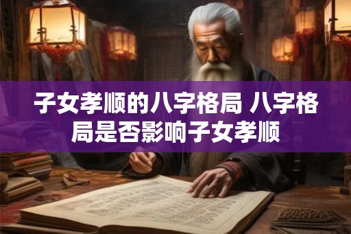 子女孝顺的八字格局 八字格局是否影响子女孝顺