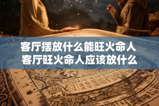 客厅摆放什么能旺火命人 客厅旺火命人应该放什么
