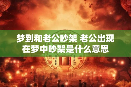 梦到和老公吵架 老公出现在梦中吵架是什么意思 梦到和老公吵架 老公出现在梦中吵架是什么意思