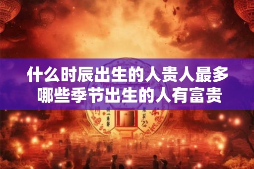 什么时辰出生的人贵人最多 哪些季节出生的人有富贵命