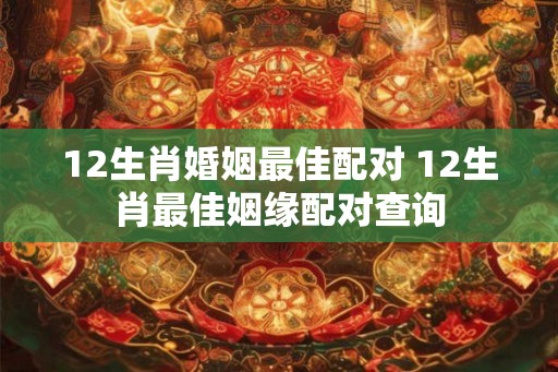 12生肖婚姻最佳配对 12生肖最佳姻缘配对查询
