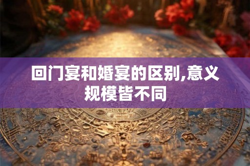 回门宴和婚宴的区别,意义规模皆不同