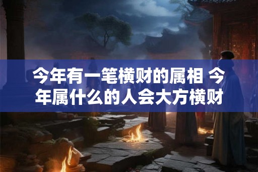 今年有一笔横财的属相 今年属什么的人会大方横财 今年有一笔横财的属相 今年属什么的人会大方横财