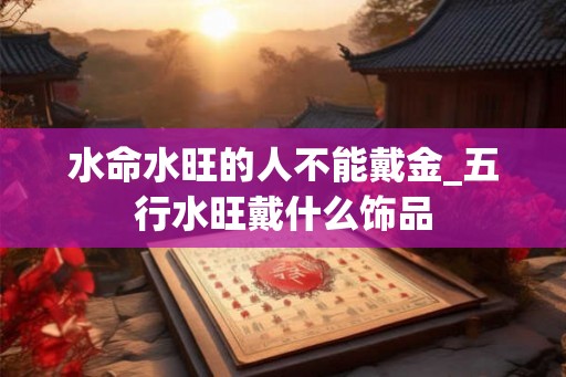 水命水旺的人不能戴金_五行水旺戴什么饰品