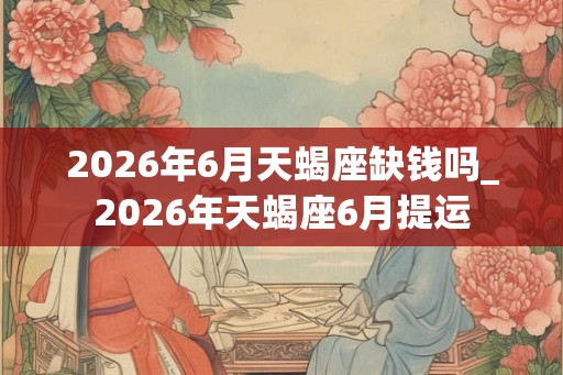 2026年6月天蝎座缺钱吗_2026年天蝎座6月提运