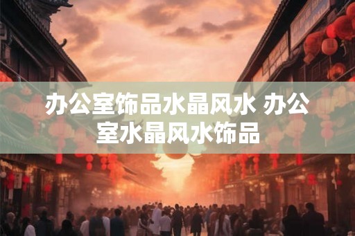 办公室饰品水晶风水 办公室水晶风水饰品