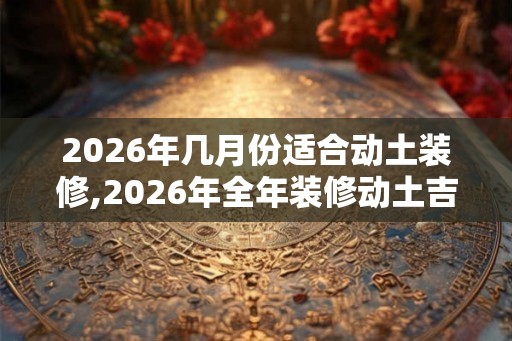 2026年几月份适合动土装修,2026年全年装修动土吉日