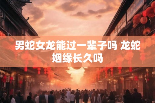 男蛇女龙能过一辈子吗 龙蛇姻缘长久吗