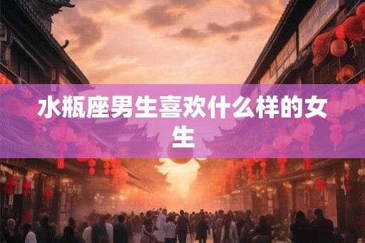 水瓶座男生喜欢什么样的女生 水瓶座男生喜欢什么样的女生