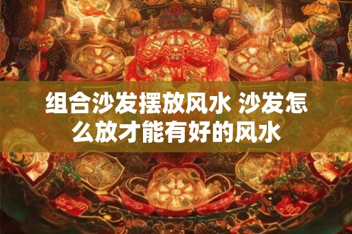 组合沙发摆放风水 沙发怎么放才能有好的风水 组合沙发摆放风水 沙发怎么放才能有好的风水