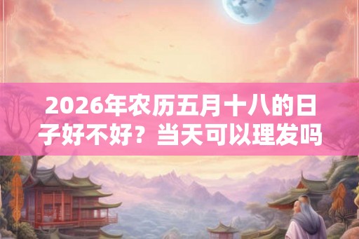 2026年农历五月十八的日子好不好?当天可以理发吗? 2026年农历五月十八的日子好不好?当天可以理发吗?