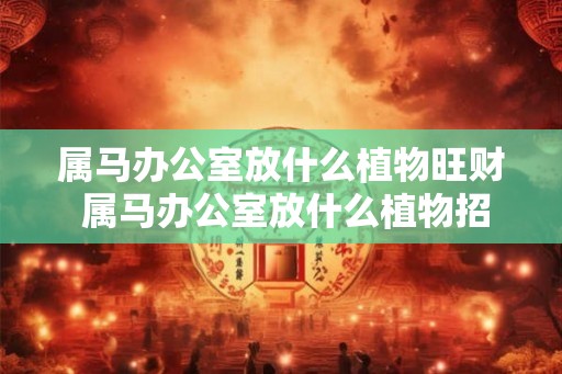 属马办公室放什么植物旺财 属马办公室放什么植物招财