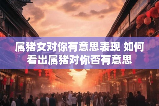 属猪女对你有意思表现 如何看出属猪对你否有意思