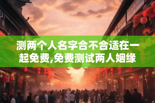 测两个人名字合不合适在一起免费,免费测试两人姻缘