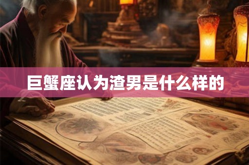 巨蟹座认为渣男是什么样的 巨蟹座认为渣男是什么样的