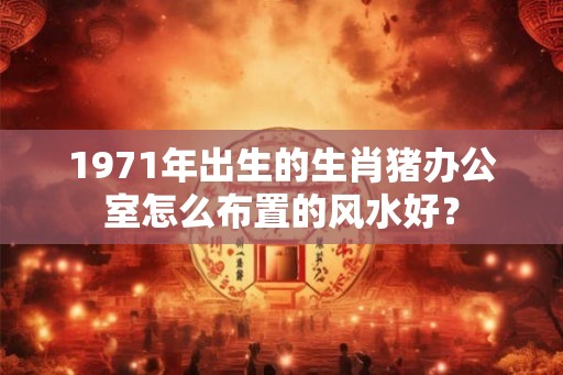 1971年出生的生肖猪办公室怎么布置的风水好？