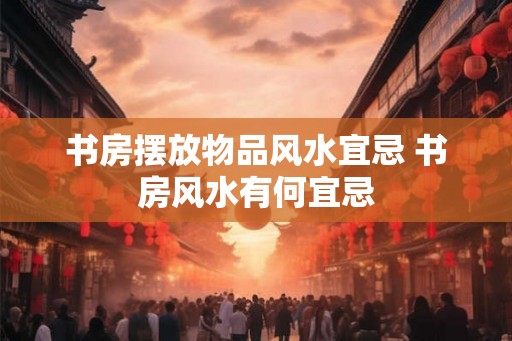 书房摆放物品风水宜忌 书房风水有何宜忌