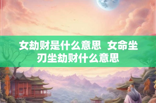 女劫财是什么意思  女命坐刃坐劫财什么意思