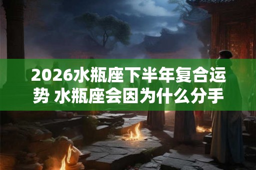 2026水瓶座下半年复合运势 水瓶座会因为什么分手