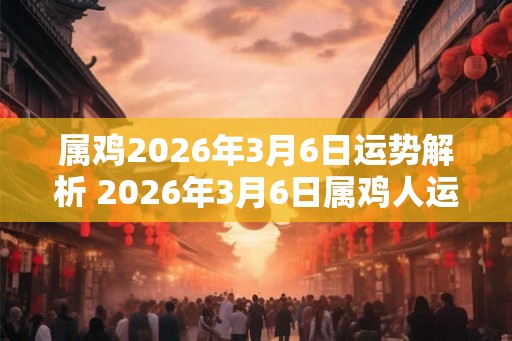 属鸡2026年3月6日运势解析 2026年3月6日属鸡人运势好吗