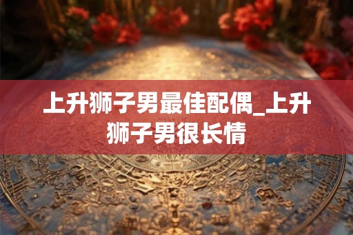 上升狮子男最佳配偶_上升狮子男很长情