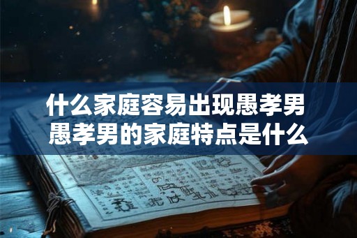 什么家庭容易出现愚孝男 愚孝男的家庭特点是什么
